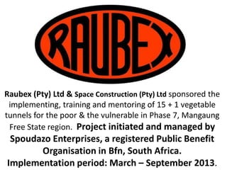 Raubex Construction & Raubex KZN (Pty) Ltd sponsored the
implementing, training and mentoring of 15 + 1 vegetable
tunnels for the poor & the vulnerable in Phase 7, Mangaung
Free State region. Project initiated and managed by
Spoudazo Enterprises, a registered Public Benefit
Organisation in Bfn, South Africa.
Implementation period: March – September 2013.1
 
