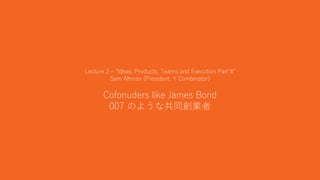 10
Lecture 2 – “Ideas, Products, Teams and Execution Part II”
Sam Altman (President, Y Combinator)
Cofonuders like James Bond
007 のような共同創業者
 