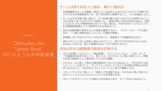 チームは良く知る人と組み、最小に留める
• 共同創業者はもっとも重要。成功している会社には 007 のようなタフで冷静で何
でもできる共同創業者がいる。良く知る相手と創業すること。1人はお勧めしない。
• チームはできる限り長く最少に、かつ社員の個人的なつながりから採用すること。
100人目まではつながりだけで採用したい。最初の数人が会社全体を決める。採用
には 0% か 25% の時間を割り当てて一気に決める。できればサイドプロジェクト
を1週間程度実施してから採用するかを決めること。
• 会社の初期段階で採用する人の経歴は重要ではなく、「スマートか」「やり遂げ
るか」「一緒に時間を過ごしたいか」の要素が重要。
• 従業員には十分なエクイティを与えること。投資家よりも価値を生み出す。
• 辞めてもらうときには早目に辞めてもらうこと。特にやり方が自分たちとは全く
合わないときには、周りに影響が出ないうちに辞めてもらう。
会社の文化は創業者の態度を反映する
• CEO の仕事は「ビジョン」「資金調達」「エバンジェリズム」「人材」そして
「行動基準を設定する」こと。特にフォーカスすることと勢いを保つこと。時間
やお金の資源をどこに最も使っているかが重要。
• 日々のゴールに即して毎日の優先事項を2つか3つに決めること。それ以外には多
くの「ノー」を言うこと。そしてフォーカスしていることを何度も何度も会社全
体に伝えること。そのためにコミュニケーション能力が重要になる。
• スタートアップは「勢い」と「成長」が生命線である。そのために勢いを保つに
はオペレーションのリズムとメトリクスを早期に作る。
• スピードがスタートアップの最も大きな強みであり、すべてを早く決めること。
11
Lecture 2
Cofonuders like
“James Bond”
007 のような共同創業者
 