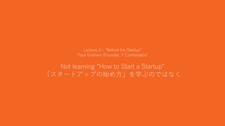 12
Lecture 3 – “Before the Startup”
Paul Graham (Founder, Y Combinator)
Not learning “How to Start a Startup”
「スタートアップの始め方」を学ぶのではなく
 