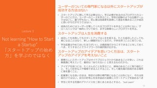 ユーザーのついての専門家になる以外にスタートアップが
成功する方法はない
• スタートアップに関して学ぶ必要はない。学ぶ必要があるのはプロダクトのユー
ザーのことだけ。ユーザーのニーズを学ぶこと。学校の試験のような出題ゲーム
ではないし、裏ワザもない。初心者は投資家を説得して資金を集めることが成功
と思いがちだがそうではない。
• 成長のためにはユーザーが愛してくれるプロダクトを作ること以外にない。グ
ロースハックは一般的にクソであり、まずは素晴らしいプロダクトを作る。
スタートアップは人生を消費する
• 成功しても失敗してもスタートアップは人生を変える。たとえ成功したとしても、
楽になることはなく、新しい課題が出てくるだけ。子供を持つことに似ている。
• 学生起業はやめておいたほうがいい。20歳前後だからこそできることをしておく
べき。そうすることでライフワークの選択肢が広がる。
スタートアップのアイデアを思いつく方法は、スタート
アップのアイデアを考えないこと
• 素晴らしいスタートアップはサイドプロジェクトから始まることが多い。これは
無意識に考えていて、最初は「ありえない」と思えるものだから。
• アイデアを持つには、たくさんのことを学ぶこと、興味のあることに取り組むこ
と、そして好きな人や尊敬できる人とすること。そして最先端の技術がある場所
に身を置くこと。
• 起業家になる良い方法は、特定の分野の専門家になること以外になく、それは技
術だけではない。自分の好奇心を突き詰めた結果にスタートアップを始めるべき
• 学生に対する究極のアドバイスを二言にまとめるとすると、“Just Learn”
13
Lecture 3
Not learning “How to Start
a Startup”
「スタートアップの始め
方」を学ぶのではなく
 
