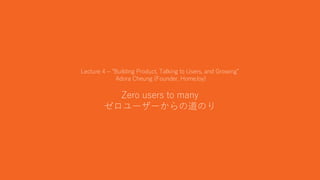 14
Lecture 4 – “Building Product, Talking to Users, and Growing”
Adora Cheung (Founder, HomeJoy)
Zero users to many
ゼロユーザーからの道のり
 