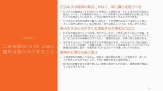 ビジネスは競争か寡占しかなく、常に寡占を狙うべき
• ビジネスの価値は「X ドルの Y % を得る」と表現でき、X と Y はそれぞれ完全に
独立している。X の価値を作り出し、Y % を取得するのが価値ある企業と言える。
X と Y は独立しているので、どちらの数字も大きくすることができる。
• ビジネスには完全な競争と寡占しかなく、その中間であることはほとんどない。
そして競争に置かれている企業ほど「我々は寡占している」と言いがちである
寡占をするには小さくて成長する市場を狙うこと
• 巨大な市場を狙うというのは、カテゴリーを正しく定められていないと同義。そ
れはつまり競合が多数いるというエリアに乗り出すということ。スタートアップ
は「ビジネスの共通集合はリアルか」「価値があるか」を常に問う必要がある。
• まずは今は小さくても将来拡大する市場を寡占する。そのためには「独占技術」
「ネットワーク効果」「規模の経済」「ブランド」を意識する。ソフトウェアは
規模の経済性に富み、市場が受け入れるスピードが速いメリットがある。
競争の心理から抜け出せ
• 人間は競争や模倣したがるし、競争を一種の検証手段として見做すが、多くの
人々が欲しがるからといって、それに価値があるとは限らない
• 負け犬の定義を変えたほうがいい。競争に負けた人ではなく、競争自体が間違っ
ていると考えるべき
17
Lecture 5
Competition is for Losers
競争は負け犬のすること
 