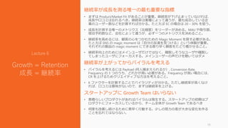 継続率が成長を測る唯一の最も重要な指標
• まずは Product/Market Fit があることが重要。継続率が下げ止まっていなければ、
成長や口コミは忘れるべき。継続率は業種によって違うが、最も成功している企
業のユーザー数などを計算すれば分かる。たとえば EC の場合は 20 – 30% を狙う。
• 成長を計測する唯一のメトリクス（北極星）をリーダーが決める。MAU や取引数、
宿泊予約数など、会社によって違うが、必ず一つのメトリクスを決めること。
• 継続率を高めるには、顧客の心をつかむための Magic Moment を探す必要がある。
たとえば SNS の magic moment は「自分の友達を見つける」という体験が重要。
それぞれの製品の magic moment にできる限り早く顧客をたどり着かせること。
• 継続率向上のためにはメインユーザだけではなく、離脱しそうなユーザや離脱し
てしまったユーザにフォーカスする。メインユーザーの声だけを聴いてはダメ
継続率が上がってからバイラルを考える
• バイラルを考えるには Payload (何人捕まえられるか）, Conversion Rate,
Frequency の 3 つのうち、どれかが高い必要がある。Frequency が高い場合には、
CR を上げるためクリエイティブな方法を考えること。
• K ファクターを計算することでバイラリティが分かる。ただし継続率が高くなけ
れば、口コミは意味がないので、まずは継続率を上げる。
スタートアップに Growth Team はいらない
• 素晴らしいプロダクトがあればバイラルは発生する。スタートアップの初期はプ
ロダクトにフォーカスしているから、チーム全体が Growth Team であるべき
• 何度も改善し続けるために素早く行動する。少しの努力の差が大きな変化を作る
ことを忘れてはならない。
19
Lecture 6
Growth = Retention
成長 = 継続率
 