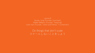 22
Lecture 8
Stanley Tang (Founder, DoorDash)
Walker Williams (Founder, Teespring)
Justin Kan (Founder, Twitch and Partner, Y Combinator)
Do things that don’t scale
スケールしないことをしよう
 