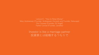 24
Lecture 9 - “How to Raise Money”
Marc Andreessen (Founder, Andreessen Horowitz and Founder, Netscape)
Ron Conway (Founder, SV Angel)
Parker Conrad (Founder, Zenefits)
Investor is like a marriage partner
投資家とは結婚するつもりで
 