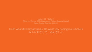 26
Lecture 10 - “Culture”
Alfred Lin (Former COO, Zappos and Partner, Sequoia Capital)
Brian Chesky (Founder, Airbnb)
Don't want diversity of values, Do want very homogenous beliefs
みんなおなじで、みんないい
 
