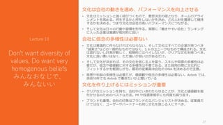 文化は会社の動きを速め、パフォーマンスを向上させる
• 文化はミッションと強く結びつくもので、意思決定の礎となり、チームのアライ
ンメントを高める。何をするかと何をしないかを決め、どの人材を獲得して維持
するかを決める。つまり文化は会社の高いパフォーマンスにつながる。
• そして文化は日々の行動や習慣を形作る。実際に「働きやすい会社」ランキング
に入った企業は業績が相対的に良い
会社に信念の多様性は必要ない
• 文化は意識的に作らなければらならない。そして文化はすべての企業が持つべき
“誠実さ”などの一般的なものではなく、5, 6 のユニークなもので構成される。文化
は語れないし計測が難しく、短期的にはペイしないが、クリアな文化を持つべき。
文化に良い悪いはなく、ただ強いか弱いかがあるだけ。
• そして文化が決まれば、その文化を信じる人を雇う。スキルや背景の多様性は必
要だが、信念や価値観に対する多様性は不要である。また採用の際に文化的に
フィットするかを軽視しがち。最初の従業員は会社の DNA を決めるので注意。
• 背景や年齢の多様性は必要だが、価値観や信念の多様性は必要ない。Airbnb では、
余命10年でも Airbnb で働きたいかと聞いている
文化を作り上げるにはミッションが重要
• クリアなミッションを持ち、会社中にいきわたらせることが、文化と価値観を根
付かせるのためのベストな方法。PR や投資家相手にも何度も繰り返す。
• ブランドも重要。会社の印象はブランドのエバンジェリストが決める。従業員だ
けではなく、ユーザーやパートナーも同じ文化を信じる人にすべき。
27
Lecture 10
Don't want diversity of
values, Do want very
homogenous beliefs
みんなおなじで、
みんないい
 