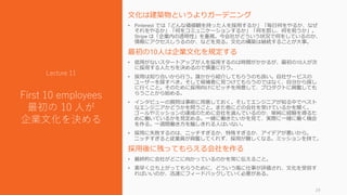 文化は建築物というよりガーデニング
• Pinterest では「どんな価値観を持った人を採用するか」「毎日何をやるか、なぜ
それをやるか」「何をコミュニケーションするか」「何を罰し、何を祝うか」。
Stripe は「企業内の透明性」を重視。今会社がどういう状況で何をしているのか、
情報にアクセスしうるのか、などを見る。文化の構築は継続することが大事。
最初の10人は企業文化を規定する
• 信用がないスタートアップが人を採用するのは時間がかかるが、最初の10人が次
に採用する人たちを決めるので慎重に行う。
• 採用は知り合いから行う。誰かから紹介してもらうのも良い。自社サービスの
ユーザーを探すべき。そして候補者に見つけてもらうのではなく、自分から探し
に行くこと。そのために採用向けにピッチを用意して、プロダクトに興奮しても
らうことから始める。
• インタビューの質問は事前に用意しておく。そしてエンジニアが知る中でベスト
なエンジニアかどうかを問うこと。また他にどの会社を受けているかを聞く。
ゴールやミッションの達成のために会社を選んでいるのか、単純に経験を得るた
めに働いているかを見定める。一緒に働きたいかを見て、実際に一緒に働く機会
を作る。一週間働き方を騙しきれる人はいない。
• 採用に失敗するのは、ニッチすぎるか、特殊すぎるか、アイデアが悪いから。
ニッチすぎると従業員が興奮してくれず、採用が難しくなる。ミッションを持て。
採用後に残ってもらえる会社を作る
• 最終的に会社がどこに向かっているのかを常に伝えること。
• 素早く立ち上がってもらうために、どういう風に仕事が評価され、文化を受容す
ればいいのか、迅速にフィードバックしていく必要がある。
29
Lecture 11
First 10 employees
最初の 10 人が
企業文化を決める
 