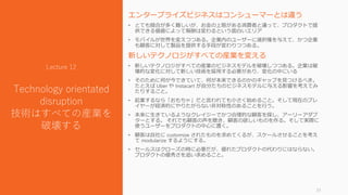 エンタープライズビジネスはコンシューマーとは違う
• とても競合が多く難しいが、お金の上限がある消費者と違って、プロダクトで提
供できる価値によって報酬は変わるという面白いエリア
• モバイルが世界を変えつつある。企業内のユーザーに選択権を与えて、かつ企業
も顧客に対して製品を提供する手段が変わりつつある。
新しいテクノロジがすべての産業を変える
• 新しいテクノロジがすべての産業のビジネスモデルを破壊しつつある。企業は破
壊的な変化に対して新しい技術を採用する必要があり、変化の中にいる
• そのために何が今できていて、何が本来できるのかのギャップを見つけるべき。
たとえば Uber や Instacart が自分たちのビジネスモデルに与える影響を考えてみ
たりすること。
• 起業するなら「おもちゃ」だと言われても小さく始めること。そして現在のプレ
イヤーが経済的にやりたがらない非対称性のあることを行う。
• 未来に生きているようなクレイジーでかつ合理的な顧客を探し、アーリーアダプ
ターとする。 それでも顧客の声を聴き、顧客の欲しいものを作る。そして実際に
使うユーザーをプロダクトの中心に置く。
• 顧客は自社に customize されたものを求めてくるが、スケールさせることを考え
て modularize するようにする。
• セールスはクローズの時に必要だが、優れたプロダクトの代わりにはならない。
プロダクトの優秀さを追い求めること。
31
Lecture 12
Technology orientated
disruption
技術はすべての産業を
破壊する
 