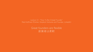 32
Lecture 13 - “How To Be A Great Founder”
Reid Hoffman (Partner, Greylock Ventures and Founder, LinkedIn)
Great founders are flexible
創業者は柔軟
 