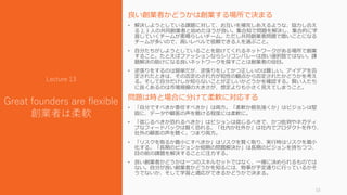 良い創業者かどうかは創業する場所で決まる
• 解決しようとしている課題に対して、お互いを補完しあえるような、協力し合え
る 2, 3 人の共同創業者と始めたほうが良い。集合知で問題を解決し、集合的に学
習していくチームが素晴らしいチーム。ただし共同創業者問題で酷いことになる
チームが多いので、高いレベルで信頼できる人を選ぶこと。
• 自分たちがしようとしていることを助けてくれるネットワークがある場所で創業
すること。たとえばファッションならシリコンバレーは良い選択肢ではない。課
題解決の助けになる良いネットワークを探すことは創業者の役目。
• 逆張りをするのは簡単だが、逆張りをしてかつ正しいのは難しい。アイデアを否
定されたときは、その否定のされ方が知性の観点から否定されたかどうかを考え
る。そして自分だけしか知らないことが正しいかどうかを確認する。賢い人たち
に良くあるのは市場規模の大きさが、想定よりも小さく見えてしまうこと。
問題は時と場合に分けて柔軟に対応する
• 「自分ですべきか委任すべきか」は両方。「柔軟か根気強くか」はビジョンは堅
固に、データや顧客の声を聴ける程度には柔軟に。
• 「信じるべきか恐れるべきか」はビジョンは信じるべきで、かつ批判やネガティ
ブなフィードバックは賢く恐れる。「社内か社外か」は社内でプロダクトを作り、
社外の顧客の声を聴く。つまり両方。
• 「リスクを取るか最小にすべきか」はリスクを賢く取り、実行時はリスクを最小
化する。「長期のビジョンか短期の問題解決か」は長期のビジョンを持ちつつ、
目の前の課題を解決することに注力する。
• 良い創業者かどうかは一つのスキルセットではなく、一様に決められるものでは
ない。自分が良い創業者かどうかを知るには、物事が予定通りに行っているかそ
うでないか、そして学習と適応ができるかどうかで決まる。
33
Lecture 13
Great founders are flexible
創業者は柔軟
 