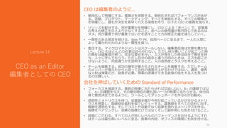CEO は編集者のように…
• 単純化して明確にする。複雑さを排除する。単純化すればパフォーマンスがあが
る。活動、プロダクト、マーケティング、すべてを単純化する。すべての曖昧さ
を明確にし、誰もが決定を素早く行える環境を作り、日々の CEO の業務を減らす。
• リソースを配分する。何が重要かを明確にし、CEO による「赤ペン」で、従業員
の考えの修正を日々より少なくすること。赤ペンの使用量が毎月同じであるのは
ダメ。何が重要で何が重要でないかを話すことで方向修正の量を減らしていく。
• 一貫性のある発言を続ける。Web や PR、採用ページに至るまで、一人の人間に
よって書かれたかのような一貫性を保つ。
• 委任する。マイクロマネジメントはスケールしない。編集者自身は文章を書かな
いし、CEO もほとんどの仕事は自ら行わない。ただし何か悪いことが起こった時
の責任は編集者が持つ。完全な委任を行い、ミスが発生した時は自分で責任を持
ち、人々に学んでもらう。ただし自分の信念と違う方向のときは、ミスを起こさ
せないように、何故違うかを説明すること。人の成熟度とタスクを考えること。
• チームを編集する。成功の確率が最大化されるチームを編集する。ただしチーム
のメンバーが増えたからと言って会社の速度が上がるわけではない。通常、優秀
な人材は弾薬だが、銃身が必要。弾薬の誘導ができる銃身の役をする人を見つけ
るのは難しい。
会社を伸ばしていくための Standard of Performance
• フォーカスを強調する。複数の物事に当たらせれば切迫しない。B+ の課題ではな
く、A+ の課題を与え、その優先順位の最も高い一つの物事に当たらせる。自分自
身で意思決定できるように、ツールとしてダッシュボードを作るのがお勧め。
• 透明性とメトリクスを持つ。従業員全員が今何が起こっているかが分かるメトリ
クスを用意し、取締役会資料を皆でレビューする。議事録をすべての会社に回す。
報酬を透明化する。そしてコストや活動でなく結果を測れるメトリクスを作る。
指標をペアリングし、効果の指標だけではなくそして副作用にも気を付けること。
• 詳細にこだわる。すべての人が同じレベルのパフォーマンスを出せるようにすれ
ばチームは最も高いレベルに至る。食事の内容、オフィスの環境にも気を付ける。
35
Lecture 14
CEO as an Editor
編集者としての CEO
 