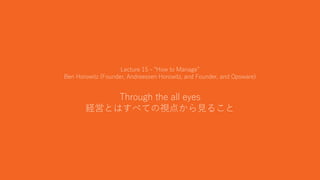 36
Lecture 15 - “How to Manage”
Ben Horowitz (Founder, Andreessen Horowitz, and Founder, and Opsware)
Through the all eyes
経営とはすべての視点から見ること
 