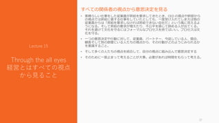 すべての関係者の視点から意思決定を見る
• 素晴らしい仕事をした従業員が昇給を要求してきたとき、CEO の視点や幹部から
の視点では昇給に値する仕事をしていたとしても、一度受け入れてしまえば他の
従業員からは「昇給を要求しなければ昇給できない会社だ」という風に見えるよ
うになる。そして昇給の要求が増えたり、不公平を感じて辞める人が出てくる。
それを避けて文化を守るにはフォーマルなプロセスを持てばいい。プロセスは文
化を守る。
• 一つの意思決定や行動に対して、従業員、パートナー、今話している人、競合、
顧客そして別の部屋にいる人たちの視点から、その行動がどのようにみられるか
を意識すること。
• そして多くの人たちの視点を統合して、自分の視点に組み込んで意思決定する
• そのために一度止まって考えることが大事。必要があれば時間をもらって考える。
37
Lecture 15
Through the all eyes
経営とはすべての視点
から見ること
 