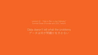38
Lecture 16 - “How to Run a User Interview”
Emmett Shear (Founder and CEO, Twitch)
Data doesn’t tell what the problems
データは何が問題かを示さない
 