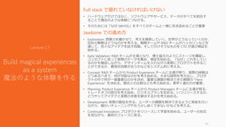 Full stack で優れていなければいけない
• ハードウェアだけではなく、ソフトウェアやサービス、データのすべてを統合す
ることで魔法のような体験につながる。
• そのためには「なぜ (WHYS)」をすべてのチームと一緒に突き詰めることが重要
Jawbone での進め方
• Exploration: 想像力を働かせて、考えを模索していく。世界がどうなっていくのか、
自社の戦略はどうなのかを考える。戦略チームや R&D チームがハッカソンなどを
通して、色々なアイデアを試す段階。そして行けそうなものを CTO が選び検証を
始める。
• Early Validation: R&D チームが主導となり、博士論文のようにストーリを構築し、
コンセプトに従って実際のデータを集め、検証を始める。「なぜ」これをしてい
るのかを確認しながら、デザインチームを入れながら実際にプロダクトを作るこ
とができるか、費用対効果が合うかなどをシステム的に考える。
• Concept: R&D チームから Product Experience チームに主導が移り、実際の体験は
どうあるべきで、何が可能なのかを考え始める。大きな疑問を考え出し、プロダ
クトの中で何が一番重要なのかを決め、重要な課題が解決できた瞬間の “Hero
Experiences” を決める。競合との比較なども考え始める。素早く進むのが重要。
• Planning: Product Experience チームから Product Managers チームに主導が移る。
トレードオフの部分を考え始め、ビジネスプランを定める。いつリリースするか、
どうやってアイデアと実際の矛盾を解決するかを考え始める。
• Development: 実際の製品を作る。ユーザーの課題を解決できるように実装を行い
ながら、細かいチューニングやもう少し良くできないかなどを考える。
• Continued Innovation: プロダクトをリリースして学習を始める。ユーザーの反応
を見ながら、最初のフェーズに戻る。
41
Lecture 17
Build magical experiences
as a system
魔法のような体験を作る
 