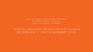 42
Lecture 18 - “Legal and Accounting Basics for Startups”
Kirsty Nathoo (Partner, Y Combinator)
Carolynn Levy (Partner, Y Combinator)
You're not a real founder until you've had to fire somebody
誰かを辞めさせて、初めて本当の創業者になれる
 