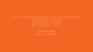 44
Lecture 19 - “Sales and Marketing; How to Talk to Investors; Investor Meeting Roleplaying”
Tyler Bosmeny (Founder and CEO, Clever)
Michael Seibel (Partner, Y Combinator)
Qasar Younis (Partner, Y Combinator)
Dalton Caldwell (Partner, Y Combinator)
Listen for sales
売りたいなら黙れ
 