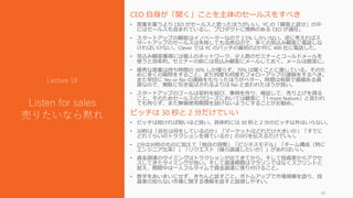CEO 自身が「聞く」ことを主体のセールスをすべき
• 営業を雇うより CEO がセールスと思ったほうがいい。YC の「顧客と話せ」の中
にはセールスも含まれているし、プロダクトに情熱のある CEO が適任。
• スタートアップの顧客はイノベーターなので 2.5% しかいない。逆に考えればス
タートアップのセールスは失敗しても当然なので、多くの見込み顧客に電話しな
ければいけない。Clever では YC のバッチの最初の2か月に 400 社に電話した。
• 見込み顧客獲得には個人のネットワーク、少人数のセミナーとコールドメールを
使うと効率的。セミナーの前には見込み顧客にメールしておく。メールは簡潔に。
• 優秀な営業は持ち時間の 30% しか喋らず、70% は聞くことに徹している。そのた
めに多くの質問をすること。また何度も何度もフォローアップの連絡をするべき。
また早目に Yes or No の連絡をもらったほうがベター。時間は有限で価値ある資
源なので、無駄に引き延ばされるよりは No と言われたほうが良い。
• スタートアップのゴールは契約を結び、事例を作り、検証して、売り上げを得る
こと。そのためセールスのクローズにおいては顧客に「1 more feature」と言われ
ても拘らず、また無償使用期間を設けないようにすることがお勧め。
ピッチは 30 秒と 2 分だけでいい
• ピッチは短ければ短いほど良い。具体的には 30 秒と 2 分のピッチ以外はいらない。
• 30秒は「会社は何をしているのか」「マーケットはどれだけ大きいか」「すでに
どれぐらいのトラクションを得ているか」の3行を伝えるだけでいい。
• 2分は30秒のものに加えて「独自の洞察」「ビジネスモデル」「チーム構成（特に
エンジニア比率）」「リクエスト（幾ら調達したいか）」があればいい。
• 資金調達のタイミングはトラクションが出てきてから。そして投資家からアクセ
スしてきたタイミングが良い。そして調達期間はマラソンではなくスプリントと
捉え、期間中は一人フルタイムで資金調達に張り付けること。
• 数字をあいまいにせず、きちんと話すこと。ボトムアップで市場規模を語り、投
資家の知らない市場に関する情報を話すと説得しやすい。
45
Lecture 19
Listen for sales
売りたいなら黙れ
 