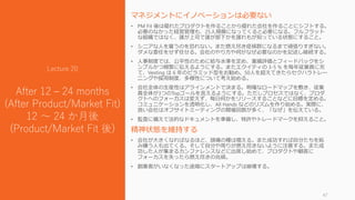 マネジメントにイノベーションは必要ない
• PM Fit 後は優れたプロダクトを作ることから優れた会社を作ることにシフトする。
必要のなかった経営管理も、25人規模になってくると必要になる。フルフラット
な組織ではなく、誰が上司で誰が部下かを誰れもが知っている状態にすること。
• シニアな人を雇うのを恐れない。また燃え尽き症候群になるまで頑張りすぎない。
ダメな委任をせず任せる。会社のやり方や何がなぜ必要なのかを記述し継続する。
• 人事制度では、公平性のために給与水準を定め、業績評価とフィードバックをシ
ンプルかつ頻繁に伝えるようにする。またエクイティの 3-5 % を毎年従業員に充
て、Vesting は 6 年のピラミッド型をお勧め。50人を超えてきたらセクハラトレー
ニングや採用制度、多様性について考え始める。
• 会社全体の生産性はアラインメントで決まる。明確なロードマップを敷き、従業
員全体が3つのTopゴールを言えるようにする。ただしプロセスではなく、プロダ
クトへのフォーカスは変えず、毎日何かをリリースすることなどに目標を定める。
コミュニケーションを透明化し、All Hands などのリズムを作り始める。実際に、
良い会社はオフサイトミーティングの開催回数が多く、「なぜ」を伝えている。
• 監査に備えて法的なドキュメントを準備し、特許やトレードマークを抑えること。
精神状態を維持する
• 会社が大きくなればなるほど、頭痛の種は増える。また成功すれば自分たちを妬
み嫌う人も出てくる。そして自分や周りが燃え尽きないように注意する。また成
功した人が集まるカンファレンスなどに出席し始めて、プロダクトや顧客に
フォーカスを失ったら燃え尽きの兆候。
• 創業者がいなくなった途端にスタートアップは崩壊する。
47
Lecture 20
After 12 – 24 months
(After Product/Market Fit)
12 ～ 24 か月後
(Product/Market Fit 後)
 