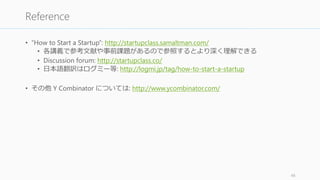 • “How to Start a Startup”: http://startupclass.samaltman.com/
• 各講義で参考文献や事前課題があるので参照するとより深く理解できる
• Discussion forum: http://startupclass.co/
• 日本語翻訳はログミー等: http://logmi.jp/tag/how-to-start-a-startup
• その他 Y Combinator については: http://www.ycombinator.com/
48
Reference
 