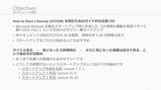 本ドキュメントの目的
How to Start a Startup (CS183B) を読むためのガイド的な位置づけ
• Microsoft Ventures 支援先スタートアップ用に作成した「20 時間の講義を英語ですべて
聞くのはつらい」という方向けのサマリー兼ガイドブック
• 本ドキュメントは読むだけなら 30 分程度、説明付きで 60 分程度の長さ
• スタートアップをこれから始める人にもおすすめ
タイトル見る → 気になったら詳細読む → さらに気になった講義は自分で見る、と
いう進め方がお勧め
• あくまで本編への誘導のためのサマリーです
• どうしても時間がないというスタートアップの人には以下がお勧めです
• スタートアップを始める前: Lecture 1, 2, 3
• スタートアップ 1 年目: Lecture 14, 9
• スタートアップ 2 年目: Lecture 10, 20
5
Objectives
 