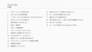 各講義
1. スタートアップを始めるな
2. 007 のような共同創業者
3. 「スタートアップの始め方」を学ぶのではなく
4. ゼロユーザーからの道のり
5. 競争は負け犬のすること
6. 成長 = 継続率
7. サポート駆動開発
8. スケールしないことをしよう
9. 投資家とは結婚するつもりで
10. みんなおなじで、みんないい
11. 最初の 10 人が企業文化を決める
12. テクノロジーによるすべての産業の破壊
13. 創業者は柔軟に
14. 編集者としての CEO
15. 経営とはすべての視点から見ること
16. データは何が問題かを示さない
17. 魔法のような体験を作る
18. 誰かを辞めさせて、初めて本当の創業者になれる
19. 売りたいなら黙れ
20. 12 ～ 24 か月後 (Product/Market Fit 後)
7
Agenda
 