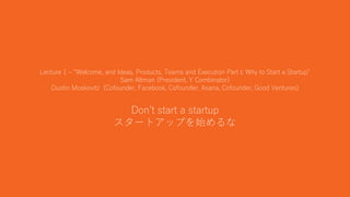 8
Lecture 1 – “Welcome, and Ideas, Products, Teams and Execution Part I; Why to Start a Startup”
Sam Altman (President, Y Combinator)
Dustin Moskovitz (Cofounder, Facebook, Cofounder, Asana, Cofounder, Good Ventures)
Don’t start a startup
スタートアップを始めるな
 