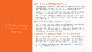 スタートアップを始めないほうがいい
• 一度会社を始めると 10 年かかる。簡単に始められるが簡単に辞められない。起業
家は健康を壊すし、休みはなく、ワークライフバランスはない。権力はあるどこ
ろか、従業員や顧客、パートナーやメディアすべてに従わなければならない。
• 社会的なインパクトは大企業のほうが出せることもある。お金を稼ぐのが目的な
ら、急成長しているスタートアップに入るなどの別の手法のほうがいい。
• スタートアップでしか解決できない問題があるというときにのみ、スタートアッ
プを選択すべき。そしてスタートアップの成功は「アイデア×プロダクト×実行×
チーム×運」で決まる
優れたアイデアは最初、酷いものに見える
• アイデアとはマーケットサイズや成長率、自社の成長戦略なども含んだ幅広い概
念であり、プロダクトもカスタマーサポートなども含んでいる
• まずは市場、顧客、需要について考える。今は小さくても、急成長する市場をま
ず独占すること。その市場では顧客がプロダクトを待ち望んでいる。そして「な
ぜ今始めるのがベストなのか」を考えること。
プロダクト開発と顧客の声を聴く以外のことはするな
• 優れたプロダクトがあれば、資金調達やプロモーション、人材獲得は簡単になる。
• 優れたプロダクトを作るためには、シンプルに始めること。多くの人が使うス
ケールするものよりも、少数の人に愛されるものを作る。そのためにユーザーと
深くつながってフィードバックを得ること。まずスケールしないことをしよう。
• YC では、製品開発、顧客と話す、運動、食事、睡眠以外のこと（PR やパート
ナーシップ）は無視しろと言っている。
9
Lecture 1
Don’t start a startup
スタートアップを
始めるな
 