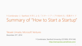 Y Combinator と Stanford 大学による「スタートアップの始め方」受講ガイド
Summary of “How to Start a Startup”
Takaaki Umada, Microsoft Ventures
December 25th, 2014
Y Combinator, Stanford University (CS183B, 2014 Fall)
http://startupclass.samaltman.com/
1
 
