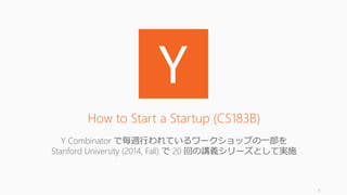 3
How to Start a Startup (CS183B)
Y Combinator で毎週行われているワークショップの一部を
Stanford University (2014, Fall) で 20 回の講義シリーズとして実施
 