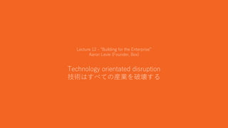30
Lecture 12 - “Building for the Enterprise”
Aaron Levie (Founder, Box)
Technology orientated disruption
技術はすべての産業を破壊する
 