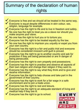 Summary of the declaration of human
rights
Everyone is free and we should all be treated in the same way.
Everyone is equal despite differences in skin colour, sex,
religion, language for example.
Everyone has the right to life and to live in freedom and safety.
No one has the right to treat you as a slave nor should you
make anyone your slave.
No one has the right to hurt you or to torture you.
Everyone has the right to be treated equally by the law.
No one has the right to imprison you unjustly or expel you from
your own country.
Everyone has the right to a fair and public trial and everyone
should be considered innocent until guilt is proved.
Everyone has the right to go to another country and ask for
protection if they are being persecuted or are in danger of
being persecuted.
Everyone has the right to own property and possessions.
Everyone has the right to practise and observe all aspects of
their own religion and change their religion if they want to.
Everyone has the right to say what they think and to give and
receive information.
Everyone has the right to help choose and take part in the
government of their country.
Everyone has the right to work for a fair wage in a safe
environment and to join a trade union.
Everyone has the right to rest and leisure.
Everyone has the right to an adequate standard of living and
medical help if they are ill.
Everyone has the right to go to school.
 
