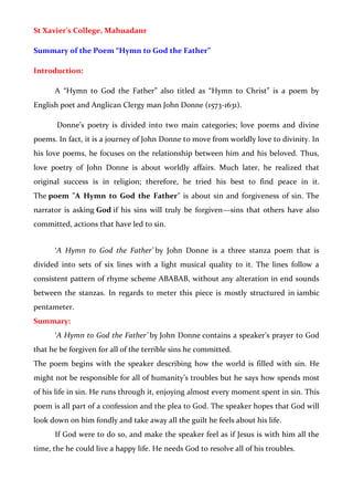 St Xavier’s College, Mahuadanr
Summary of the Poem “Hymn to God the Father”
Introduction:
A “Hymn to God the Father” also titled as “Hymn to Christ” is a poem by
English poet and Anglican Clergy man John Donne (1573-1631).
Donne’s poetry is divided into two main categories; love poems and divine
poems. In fact, it is a journey of John Donne to move from worldly love to divinity. In
his love poems, he focuses on the relationship between him and his beloved. Thus,
love poetry of John Donne is about worldly affairs. Much later, he realized that
original success is in religion; therefore, he tried his best to find peace in it.
The poem "A Hymn to God the Father" is about sin and forgiveness of sin. The
narrator is asking God if his sins will truly be forgiven—sins that others have also
committed, actions that have led to sin.
‘A Hymn to God the Father’ by John Donne is a three stanza poem that is
divided into sets of six lines with a light musical quality to it. The lines follow a
consistent pattern of rhyme scheme ABABAB, without any alteration in end sounds
between the stanzas. In regards to meter this piece is mostly structured in iambic
pentameter.
Summary:
‘A Hymn to God the Father’ by John Donne contains a speaker’s prayer to God
that he be forgiven for all of the terrible sins he committed.
The poem begins with the speaker describing how the world is filled with sin. He
might not be responsible for all of humanity’s troubles but he says how spends most
of his life in sin. He runs through it, enjoying almost every moment spent in sin. This
poem is all part of a confession and the plea to God. The speaker hopes that God will
look down on him fondly and take away all the guilt he feels about his life.
If God were to do so, and make the speaker feel as if Jesus is with him all the
time, the he could live a happy life. He needs God to resolve all of his troubles.
 