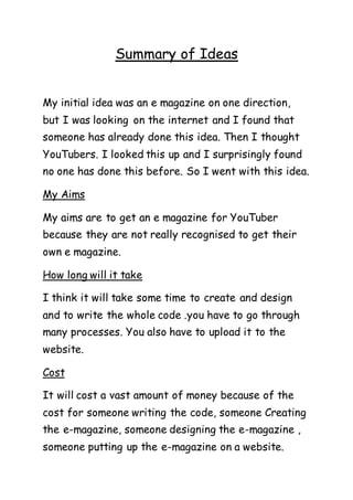Summary of Ideas
My initial idea was an e magazine on one direction,
but I was looking on the internet and I found that
someone has already done this idea. Then I thought
YouTubers. I looked this up and I surprisingly found
no one has done this before. So I went with this idea.
My Aims
My aims are to get an e magazine for YouTuber
because they are not really recognised to get their
own e magazine.
How long will it take
I think it will take some time to create and design
and to write the whole code .you have to go through
many processes. You also have to upload it to the
website.
Cost
It will cost a vast amount of money because of the
cost for someone writing the code, someone Creating
the e-magazine, someone designing the e-magazine ,
someone putting up the e-magazine on a website.
 