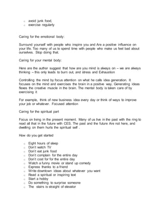 o avoid junk food,
o exercise regularly
Caring for the emotional body:
Surround yourself with people who inspire you and Are a positive influence on
your life. Too many of us to spend time with people who make us feel bad about
ourselves. Stop doing that.
Caring for your mental body:
Here are the author suggest that how are you mind is always on – we are always
thinking – this only leads to burn out, and stress and Exhaustion
Controlling the mind by focus attention on what he calls idea generation. It
focuses on the mind and exercises the brain in a positive way. Generating ideas
flexes the creative muscle in the brain. The mental body is taken care of by
exercising it
For example, think of new business idea every day or think of ways to improve
your job or whatever. Focused attention
Caring for the spiritual part
Focus on living in the present moment. Many of us live in the past with the ring to
read all that in the future with CES. The past and the future Are not here, and
dwelling on them hurts the spiritual self .
How do you get started
o Eight hours of sleep
o Don’t watch TV
o Don’t eat junk food
o Don’t complain for the entire day
o Don’t cost for for the entire day
o Watch a funny movie or stand up comedy
o Express thanks to a friend
o Write downtown ideas about whatever you want
o Read a spiritual or inspiring text
o Start a hobby
o Do something to surprise someone
o The stairs is straight of elevator
 