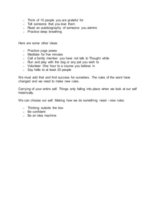 o Think of 10 people you are grateful for
o Tell someone that you love them
o Read an autobiography of someone you admire
o Practice deep breathing
Here are some other ideas
o Practice yoga poses
o Meditate for five minutes
o Call a family member you have not talk to Thought while
o Run and play with the dog or any pet you wish to
o Volunteer One hour to a course you believe in
o Say hello to at least 20 people
We must add that and find success for ourselves. The rules of the word have
changed and we need to make new rules.
Carrying of your entire self. Things only falling into place when we look at our self
historically.
We can choose our self. Making how we do something need - new rules:
o Thinking outside the box
o Be confident
o Be an idea machine
 