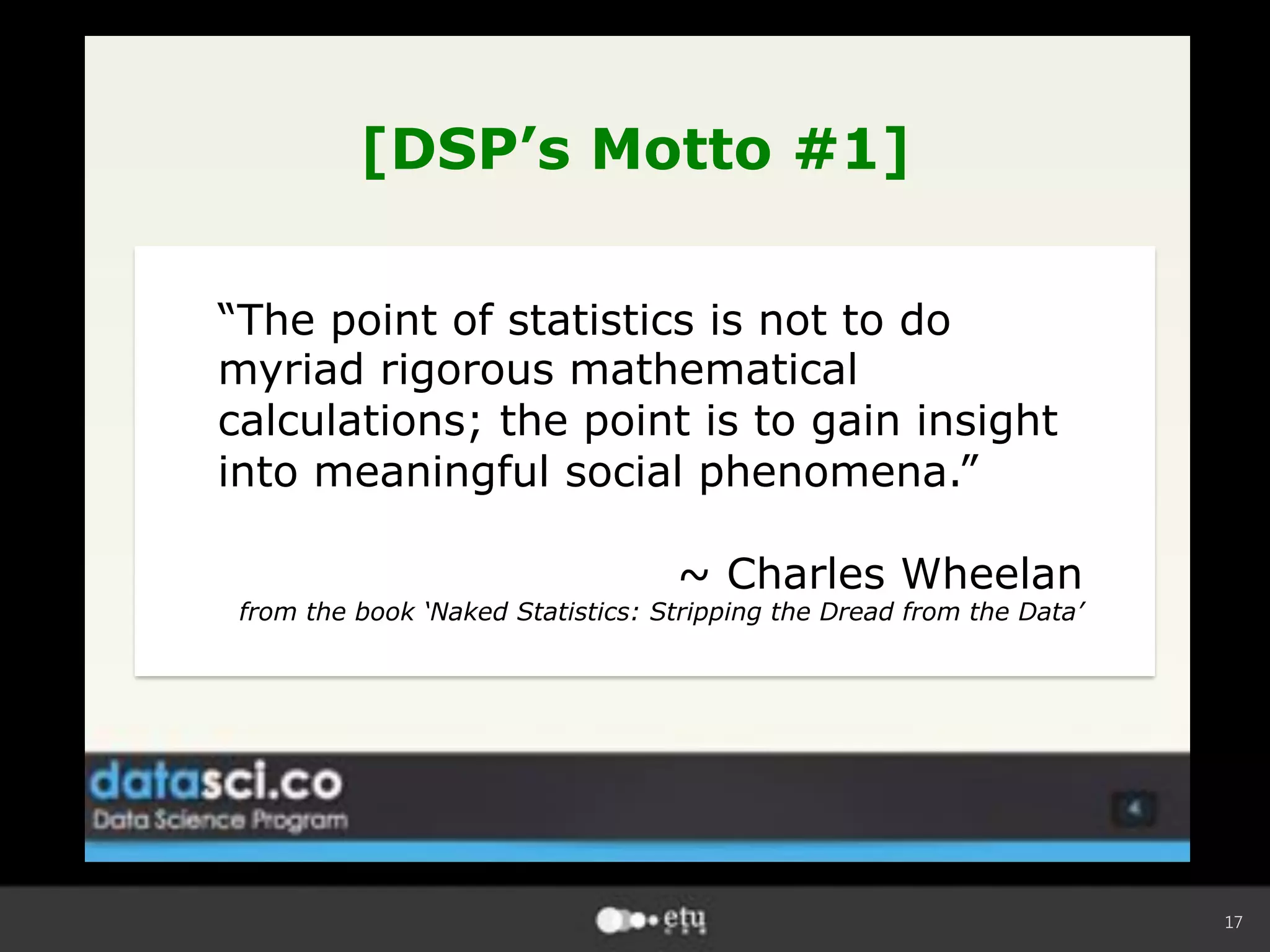 17
[DSP’s Motto #1]
“The point of statistics is not to do
myriad rigorous mathematical
calculations; the point is to gain insight
into meaningful social phenomena.”
~ Charles Wheelan
from the book ‘Naked Statistics: Stripping the Dread from the Data’
 