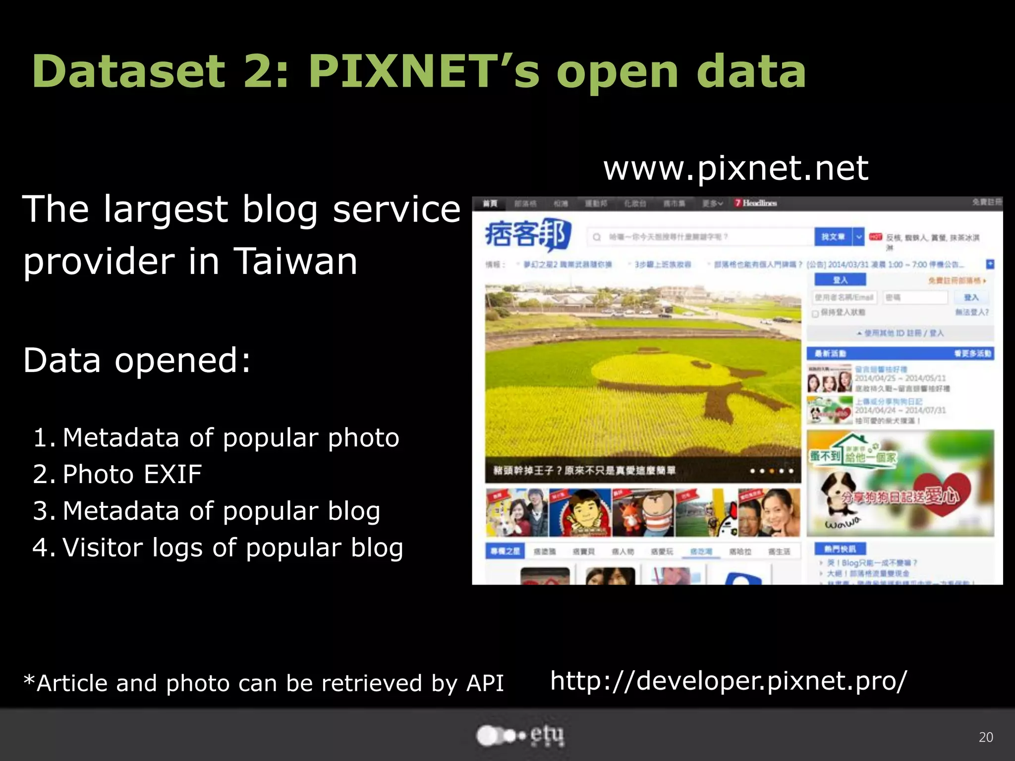 20
Dataset 2: PIXNET’s open data
The largest blog service
provider in Taiwan
Data opened:
1. Metadata of popular photo
2. Photo EXIF
3. Metadata of popular blog
4. Visitor logs of popular blog
*Article and photo can be retrieved by API
www.pixnet.net
http://developer.pixnet.pro/
 