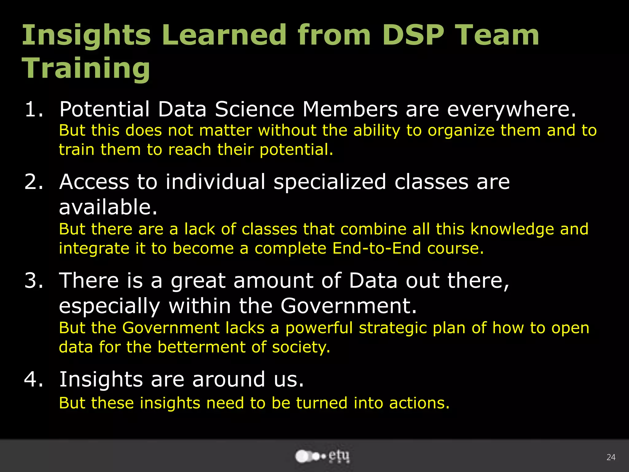 24
Insights Learned from DSP Team
Training
1.  Potential Data Science Members are everywhere.
But this does not matter without the ability to organize them and to
train them to reach their potential.
2.  Access to individual specialized classes are
available.
But there are a lack of classes that combine all this knowledge and
integrate it to become a complete End-to-End course.
3.  There is a great amount of Data out there,
especially within the Government.
But the Government lacks a powerful strategic plan of how to open
data for the betterment of society.
4.  Insights are around us.
But these insights need to be turned into actions.
 
