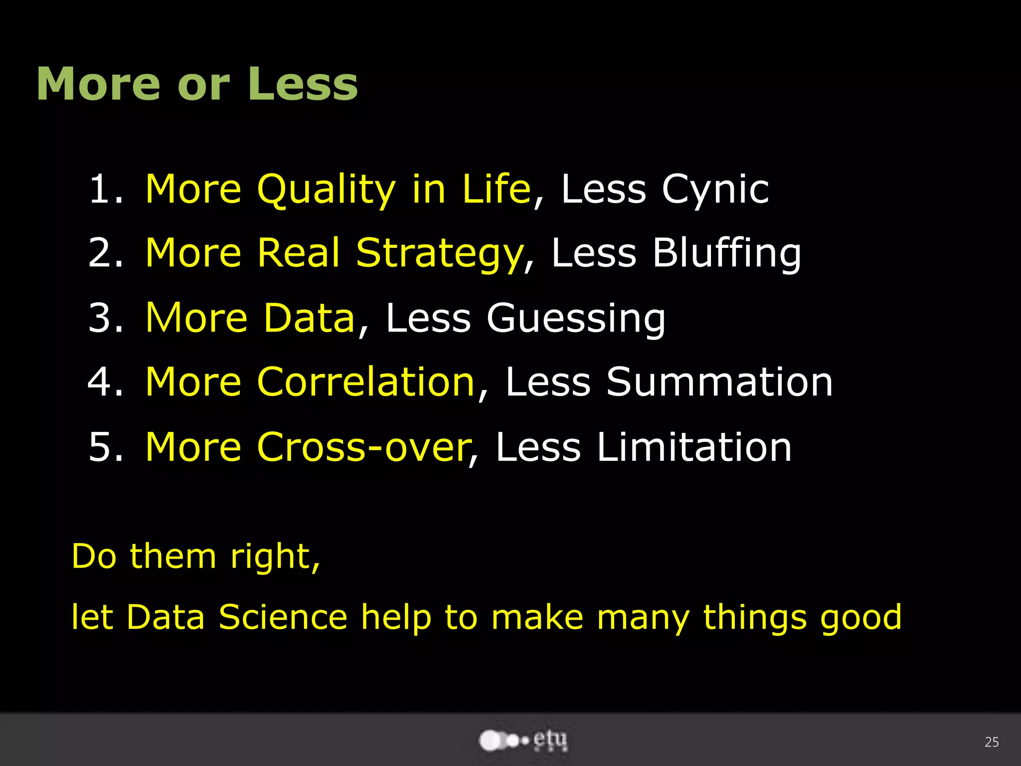 25
More or Less
1.  More Quality in Life, Less Cynic
2.  More Real Strategy, Less Bluffing
3.  Ｍore Data, Less Guessing
4.  More Correlation, Less Summation
5.  More Cross-over, Less Limitation
Do them right,
let Data Science help to make many things good
 