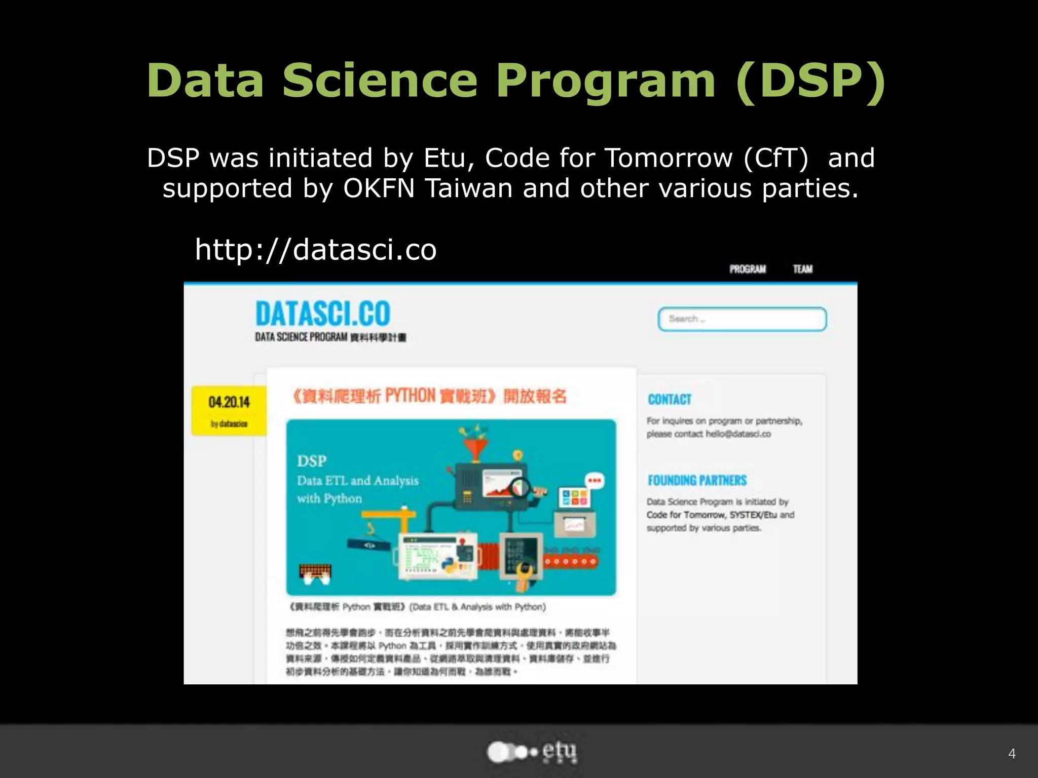4
Data Science Program (DSP)
DSP was initiated by Etu, Code for Tomorrow (CfT) and
supported by OKFN Taiwan and other various parties.
http://datasci.co
 