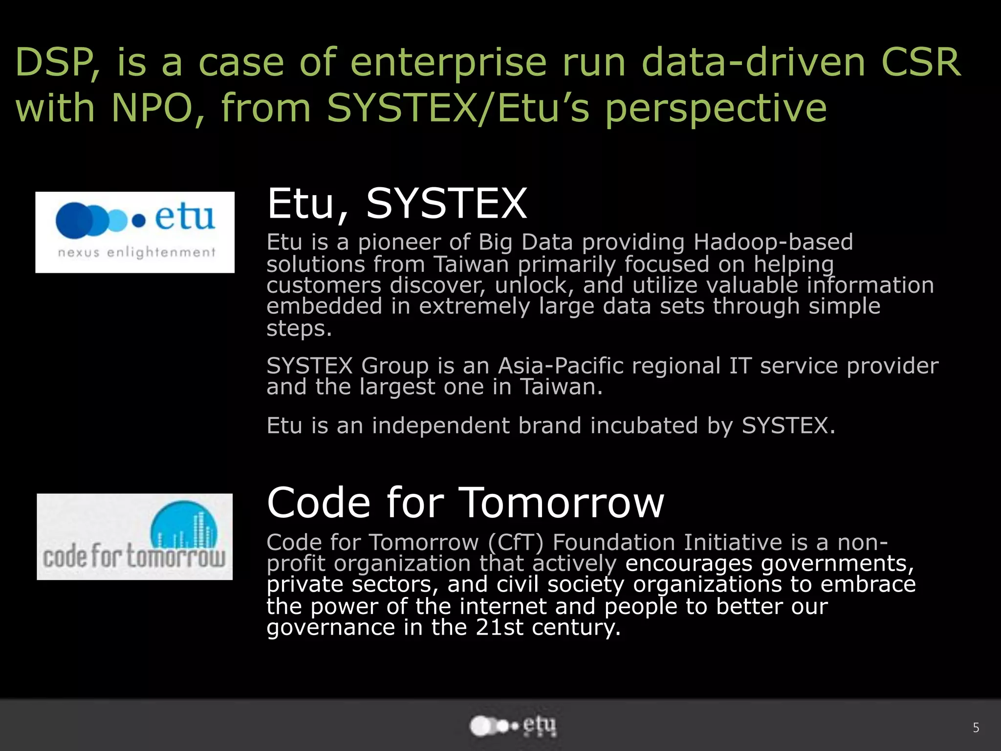 5
DSP, is a case of enterprise run data-driven CSR
with NPO, from SYSTEX/Etu’s perspective
Etu, SYSTEX
Etu is a pioneer of Big Data providing Hadoop-based
solutions from Taiwan primarily focused on helping
customers discover, unlock, and utilize valuable information
embedded in extremely large data sets through simple
steps.
SYSTEX Group is an Asia-Pacific regional IT service provider
and the largest one in Taiwan.
Etu is an independent brand incubated by SYSTEX.
Code for Tomorrow
Code for Tomorrow (CfT) Foundation Initiative is a non-
profit organization that actively encourages governments,
private sectors, and civil society organizations to embrace
the power of the internet and people to better our
governance in the 21st century.
 