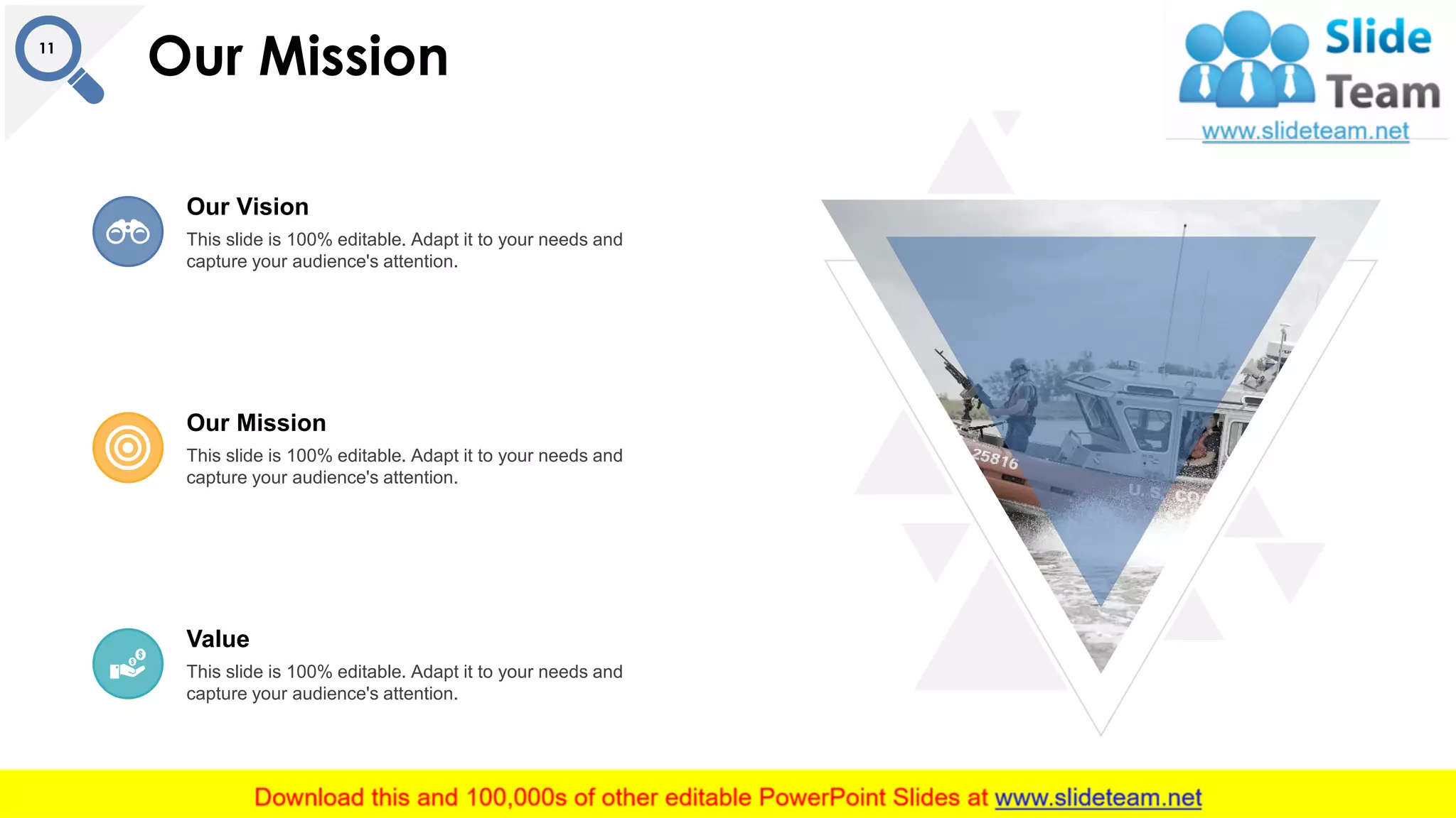 Our Mission11
This slide is 100% editable. Adapt it to your needs and
capture your audience's attention.
Our Vision
This slide is 100% editable. Adapt it to your needs and
capture your audience's attention.
Our Mission
This slide is 100% editable. Adapt it to your needs and
capture your audience's attention.
Value
 