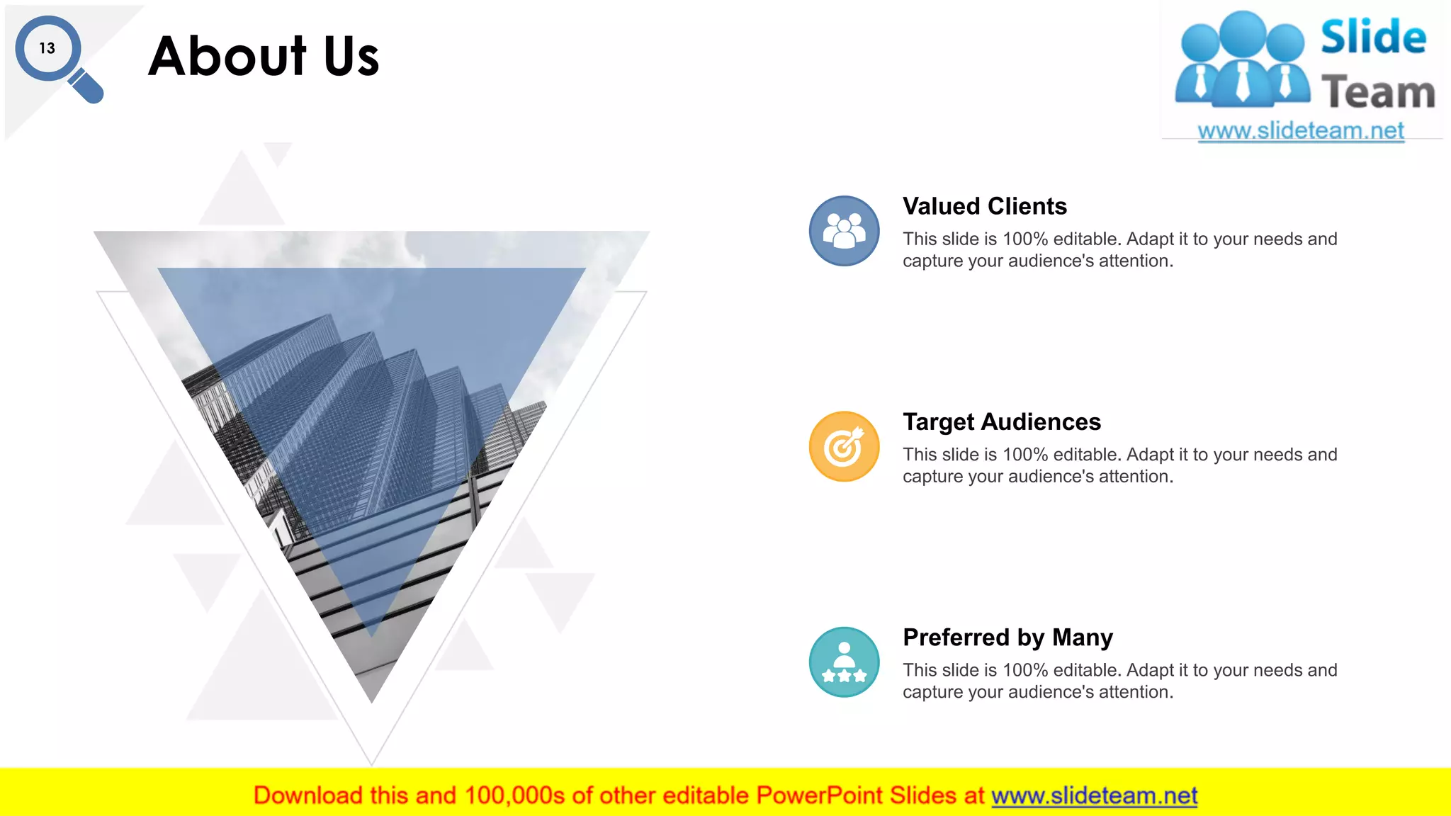 About Us13
This slide is 100% editable. Adapt it to your needs and
capture your audience's attention.
Target Audiences
This slide is 100% editable. Adapt it to your needs and
capture your audience's attention.
Preferred by Many
This slide is 100% editable. Adapt it to your needs and
capture your audience's attention.
Valued Clients
 