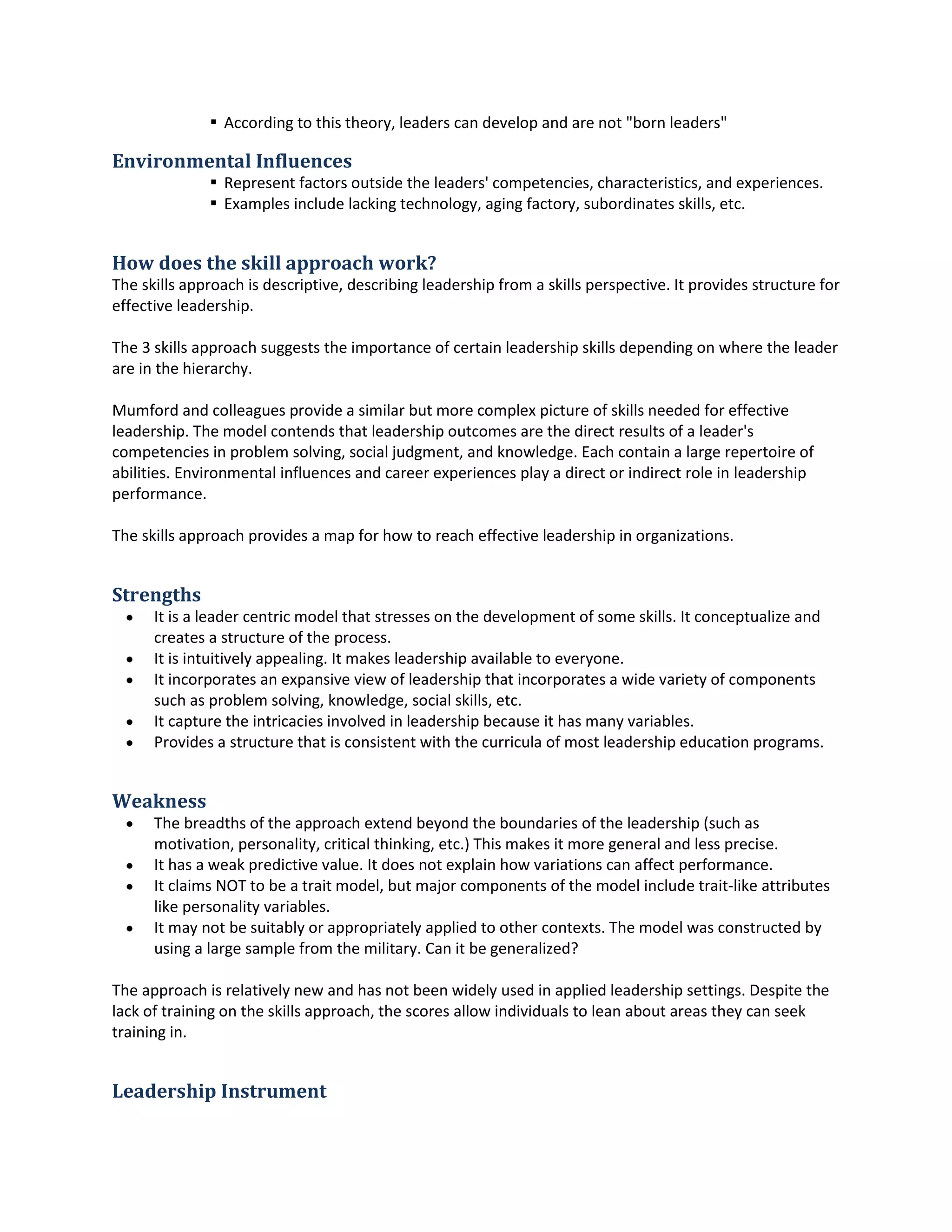  Accordingto thistheory,leaderscandevelopandare not "bornleaders"
Environmental Influences
 Representfactorsoutside the leaders'competencies,characteristics,andexperiences.
 Examplesincludelackingtechnology,agingfactory,subordinatesskills,etc.
How does the skill approach work?
The skillsapproachisdescriptive,describingleadershipfromaskillsperspective.Itprovidesstructurefor
effectiveleadership.
The 3 skillsapproachsuggeststhe importance of certainleadershipskillsdependingonwhere the leader
are inthe hierarchy.
Mumfordand colleaguesprovide asimilar butmore complex picture of skillsneededforeffective
leadership.The model contendsthatleadershipoutcomesare the directresultsof aleader's
competenciesinproblemsolving,social judgment,andknowledge.Eachcontainalarge repertoire of
abilities.Environmental influencesandcareerexperiencesplayadirector indirectrole inleadership
performance.
The skillsapproachprovidesamapfor how to reach effectiveleadershipinorganizations.
Strengths
 It isa leadercentricmodel thatstressesonthe developmentof some skills.Itconceptualize and
createsa structure of the process.
 It isintuitivelyappealing.Itmakesleadershipavailable toeveryone.
 It incorporatesanexpansiveview of leadershipthatincorporatesawide varietyof components
such as problemsolving,knowledge,social skills,etc.
 It capture the intricaciesinvolvedinleadershipbecauseithasmanyvariables.
 Providesastructure that isconsistentwiththe curriculaof mostleadershipeducationprograms.
Weakness
 The breadthsof the approachextendbeyondthe boundariesof the leadership(suchas
motivation,personality,critical thinking,etc.) Thismakesitmore general andlessprecise.
 It has a weakpredictive value.Itdoesnotexplainhow variationscanaffectperformance.
 It claimsNOTto be a trait model,butmajorcomponentsof the model include trait-like attributes
like personalityvariables.
 It may notbe suitablyorappropriatelyappliedtoothercontexts.The model wasconstructedby
usinga large sample fromthe military.Canitbe generalized?
The approach isrelativelynew andhasnotbeenwidelyusedinappliedleadershipsettings.Despite the
lack of trainingonthe skillsapproach,the scoresallow individualstoleanaboutareastheycan seek
trainingin.
Leadership Instrument
 