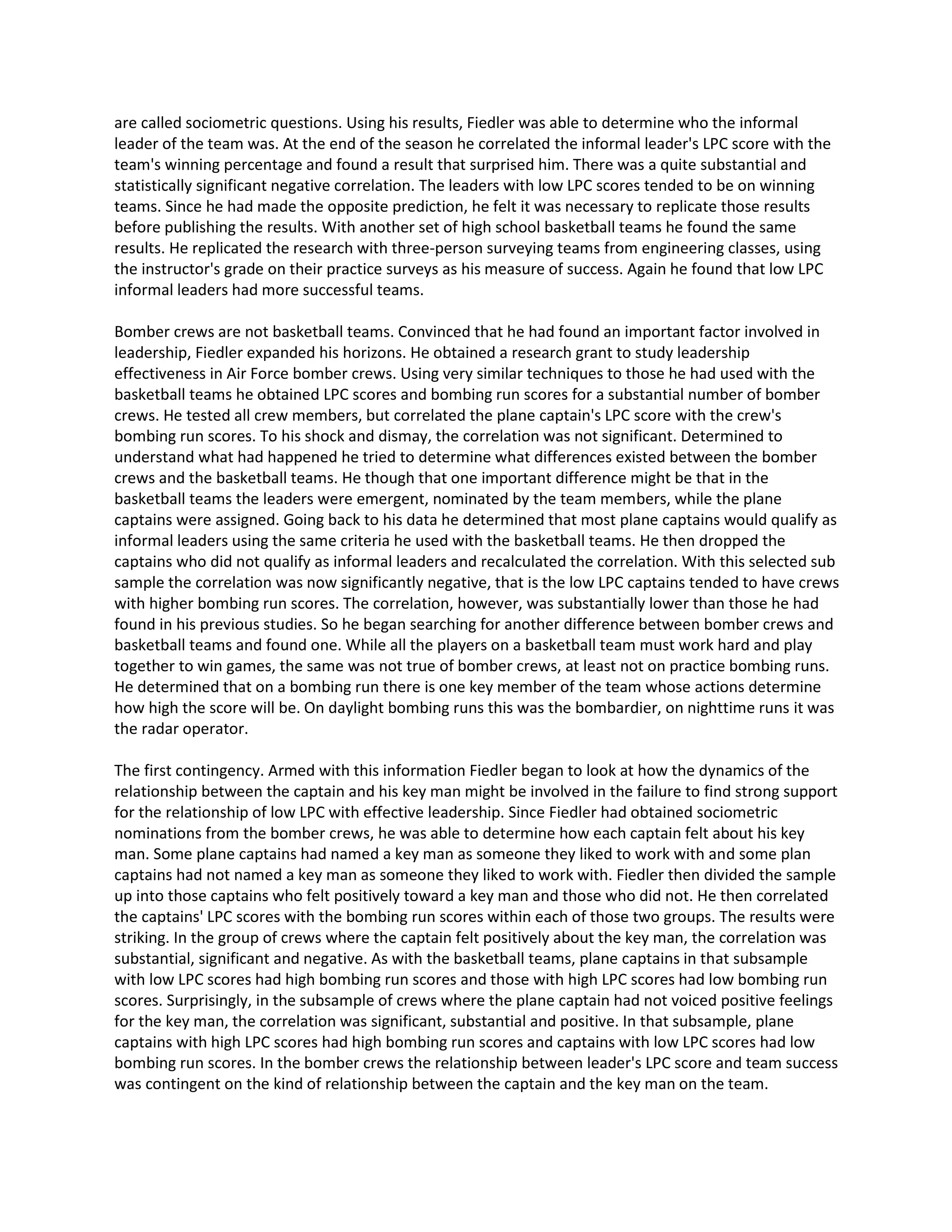 are calledsociometricquestions.Usinghisresults,Fiedlerwasable todeterminewhothe informal
leaderof the teamwas.At the endof the seasonhe correlatedthe informal leader'sLPCscore withthe
team'swinningpercentage andfoundaresultthatsurprisedhim.There wasaquite substantial and
statisticallysignificantnegative correlation.The leaderswithlow LPCscorestendedtobe onwinning
teams.Since he hadmade the opposite prediction,he feltitwasnecessarytoreplicate those results
before publishingthe results.Withanothersetof highschool basketball teamshe foundthe same
results.He replicatedthe researchwiththree-personsurveyingteamsfromengineeringclasses,using
the instructor'sgrade on theirpractice surveysashis measure of success.Againhe foundthatlowLPC
informal leadershadmore successfulteams.
Bombercrewsare notbasketball teams.Convincedthathe hadfoundan importantfactorinvolvedin
leadership,Fiedlerexpandedhishorizons.He obtainedaresearchgrantto studyleadership
effectivenessinAirForce bombercrews.Using verysimilartechniquestothose he hadusedwiththe
basketball teamshe obtainedLPCscoresandbombingrunscoresfor a substantial numberof bomber
crews.He testedall crewmembers,butcorrelatedthe planecaptain'sLPCscore withthe crew's
bombingrunscores.To hisshock anddismay,the correlationwasnotsignificant.Determinedto
understandwhathadhappenedhe triedtodeterminewhatdifferencesexistedbetweenthe bomber
crewsand the basketball teams.He thoughthatone importantdifference mightbe thatinthe
basketball teamsthe leaderswere emergent,nominatedbythe teammembers,while the plane
captainswere assigned.Goingbacktohisdata he determinedthatmostplane captainswouldqualifyas
informal leadersusingthe same criteriahe usedwiththe basketball teams.He thendroppedthe
captainswhodidnot qualifyasinformal leadersandrecalculatedthe correlation.Withthisselectedsub
sample the correlationwasnowsignificantlynegative,thatisthe low LPC captainstendedtohave crews
withhigherbombingrunscores.The correlation,however,wassubstantiallylowerthanthose he had
foundinhispreviousstudies.Sohe begansearchingforanotherdifference betweenbombercrewsand
basketball teamsandfoundone.Whileall the playersonabasketball teammustworkhardand play
togethertowingames,the same was nottrue of bombercrews,at leastnoton practice bombingruns.
He determinedthatona bombingrunthere isone keymemberof the team whose actionsdetermine
howhighthe score will be.Ondaylightbombingrunsthiswasthe bombardier,onnighttime runsitwas
the radar operator.
The firstcontingency.ArmedwiththisinformationFiedlerbegantolookat how the dynamicsof the
relationshipbetweenthe captainand hiskeyman mightbe involvedinthe failure tofindstrongsupport
for the relationshipof lowLPCwitheffective leadership.Since Fiedlerhadobtainedsociometric
nominationsfromthe bombercrews,he wasable todeterminehow eachcaptainfeltabouthiskey
man.Some plane captainshad nameda keymanas someone theylikedtoworkwithandsome plan
captainshad notnameda keymanas someone theylikedtoworkwith.Fiedlerthendividedthe sample
up intothose captainswhofeltpositivelytowardakeyman andthose whodidnot. He thencorrelated
the captains' LPCscores withthe bombingrunscoreswithineachof those twogroups.The resultswere
striking.Inthe groupof crewswhere the captainfeltpositivelyaboutthe keyman,the correlationwas
substantial,significantandnegative.Aswiththe basketball teams,planecaptainsinthatsubsample
withlowLPC scoreshad highbombingrunscoresandthose withhighLPC scoreshad low bombingrun
scores.Surprisingly,inthe subsampleof crewswhere the plane captainhadnotvoicedpositive feelings
for the keyman,the correlationwassignificant,substantialandpositive.Inthatsubsample,plane
captainswithhighLPC scoreshad highbombingrunscoresand captainswithlow LPCscoreshad low
bombingrunscores.In the bombercrewsthe relationshipbetweenleader'sLPCscore and teamsuccess
was contingentonthe kindof relationshipbetweenthe captainandthe keymanon the team.
 