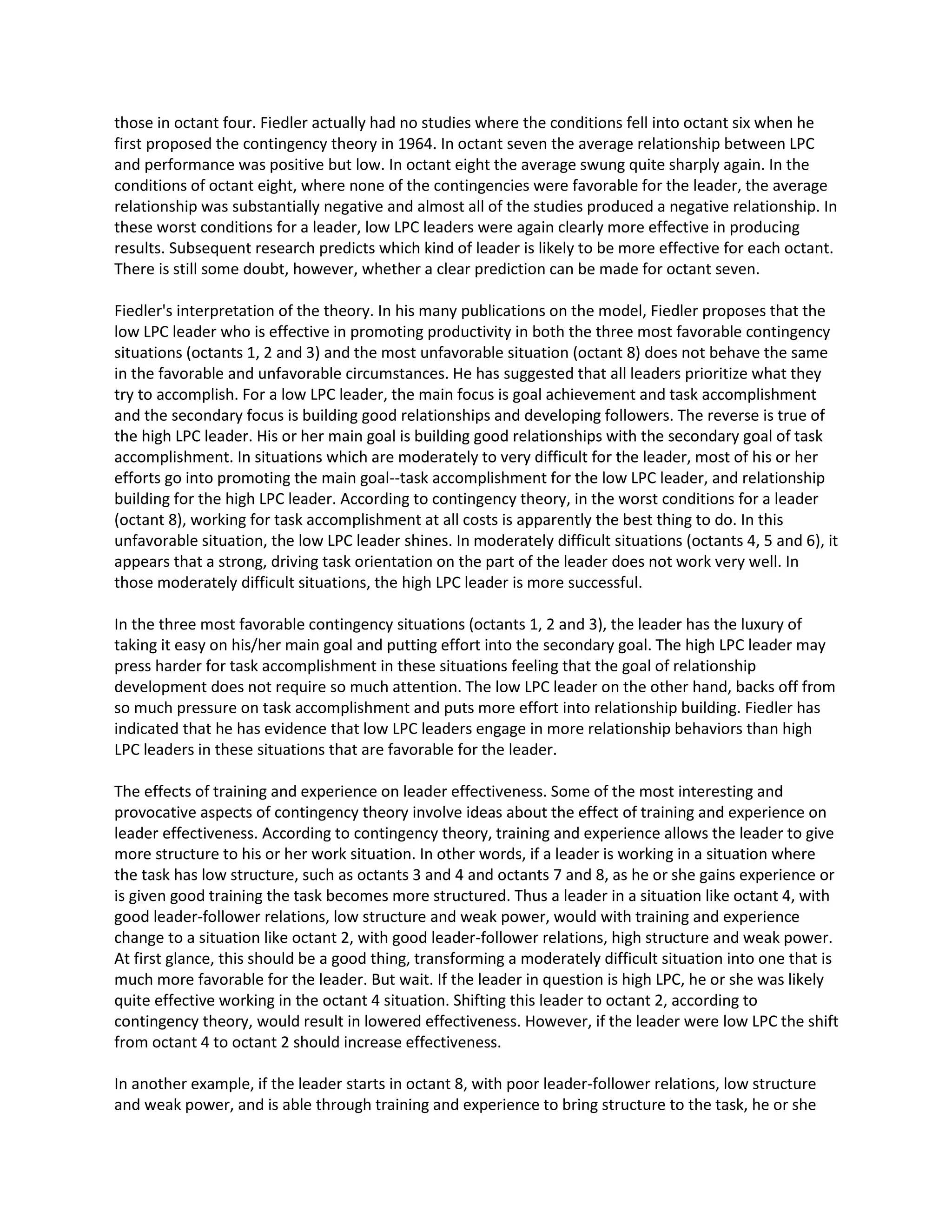 those inoctant four.Fiedleractuallyhadnostudieswherethe conditionsfell intooctantsix whenhe
firstproposedthe contingencytheoryin1964. In octantseventhe average relationshipbetweenLPC
and performance waspositivebutlow.Inoctanteightthe average swungquite sharplyagain.Inthe
conditionsof octanteight,where none of the contingencieswere favorable forthe leader,the average
relationshipwassubstantiallynegative andalmostall of the studiesproducedanegative relationship.In
these worstconditionsforaleader,lowLPCleaderswere againclearlymore effectiveinproducing
results.Subsequentresearchpredictswhichkindof leaderislikelytobe more effectiveforeachoctant.
There isstill some doubt,however,whetheraclearpredictioncanbe made for octantseven.
Fiedler'sinterpretationof the theory.Inhismanypublicationsonthe model,Fiedlerproposesthatthe
low LPC leaderwhoiseffective inpromotingproductivityinboththe three mostfavorable contingency
situations(octants1,2 and 3) andthe mostunfavorable situation(octant8) doesnotbehave the same
inthe favorable andunfavorablecircumstances.He has suggestedthatall leadersprioritizewhatthey
try to accomplish.Fora lowLPC leader,the mainfocusisgoal achievementandtaskaccomplishment
and the secondaryfocusisbuildinggoodrelationshipsanddevelopingfollowers.The reverseistrue of
the highLPC leader.Hisor hermaingoal isbuildinggoodrelationshipswiththe secondarygoal of task
accomplishment.Insituationswhichare moderatelytoverydifficultforthe leader,mostof hisorher
effortsgointopromotingthe maingoal--taskaccomplishmentforthe low LPCleader,andrelationship
buildingforthe highLPCleader.Accordingtocontingencytheory,inthe worstconditionsforaleader
(octant8), workingfortask accomplishmentatall costs isapparentlythe bestthingtodo.In this
unfavorable situation,the low LPCleadershines.Inmoderatelydifficultsituations(octants4,5 and 6), it
appearsthat a strong,drivingtaskorientationonthe partof the leaderdoesnotworkverywell.In
those moderatelydifficultsituations,the highLPCleaderismore successful.
In the three mostfavorable contingencysituations(octants1,2 and 3), the leaderhasthe luxuryof
takingit easyonhis/hermaingoal and puttingeffortintothe secondarygoal.The highLPCleadermay
pressharderfor task accomplishmentinthese situationsfeelingthatthe goal of relationship
developmentdoesnotrequire somuchattention.The low LPCleaderonthe otherhand,backs off from
so muchpressure ontask accomplishmentandputsmore effortintorelationshipbuilding.Fiedlerhas
indicatedthathe has evidencethatlowLPCleadersengage inmore relationshipbehaviorsthanhigh
LPC leadersinthese situationsthatare favorable forthe leader.
The effectsof trainingandexperience onleadereffectiveness.Some of the mostinterestingand
provocative aspectsof contingencytheoryinvolve ideasaboutthe effectof trainingandexperience on
leadereffectiveness.Accordingtocontingencytheory,trainingandexperience allowsthe leadertogive
more structure to hisor herworksituation.Inotherwords,if a leaderisworkingina situationwhere
the task has lowstructure,suchas octants 3 and 4 and octants7 and 8, as he or she gainsexperience or
isgivengoodtrainingthe taskbecomesmore structured.Thusa leaderina situationlike octant4,with
goodleader-followerrelations,low structure andweakpower,wouldwithtrainingandexperience
change to a situationlike octant2, withgoodleader-followerrelations,highstructure andweakpower.
At firstglance,thisshouldbe agood thing,transformingamoderatelydifficultsituationintoone thatis
much more favorable forthe leader.Butwait.If the leaderinquestionishighLPC,he orshe was likely
quite effective workinginthe octant4 situation.Shiftingthisleadertooctant2, accordingto
contingencytheory,wouldresultinloweredeffectiveness.However,if the leaderwere low LPCthe shift
fromoctant 4 to octant 2 shouldincrease effectiveness.
In anotherexample,if the leader startsinoctant 8, withpoor leader-followerrelations,low structure
and weakpower,andisable throughtrainingandexperience tobringstructure tothe task, he or she
 