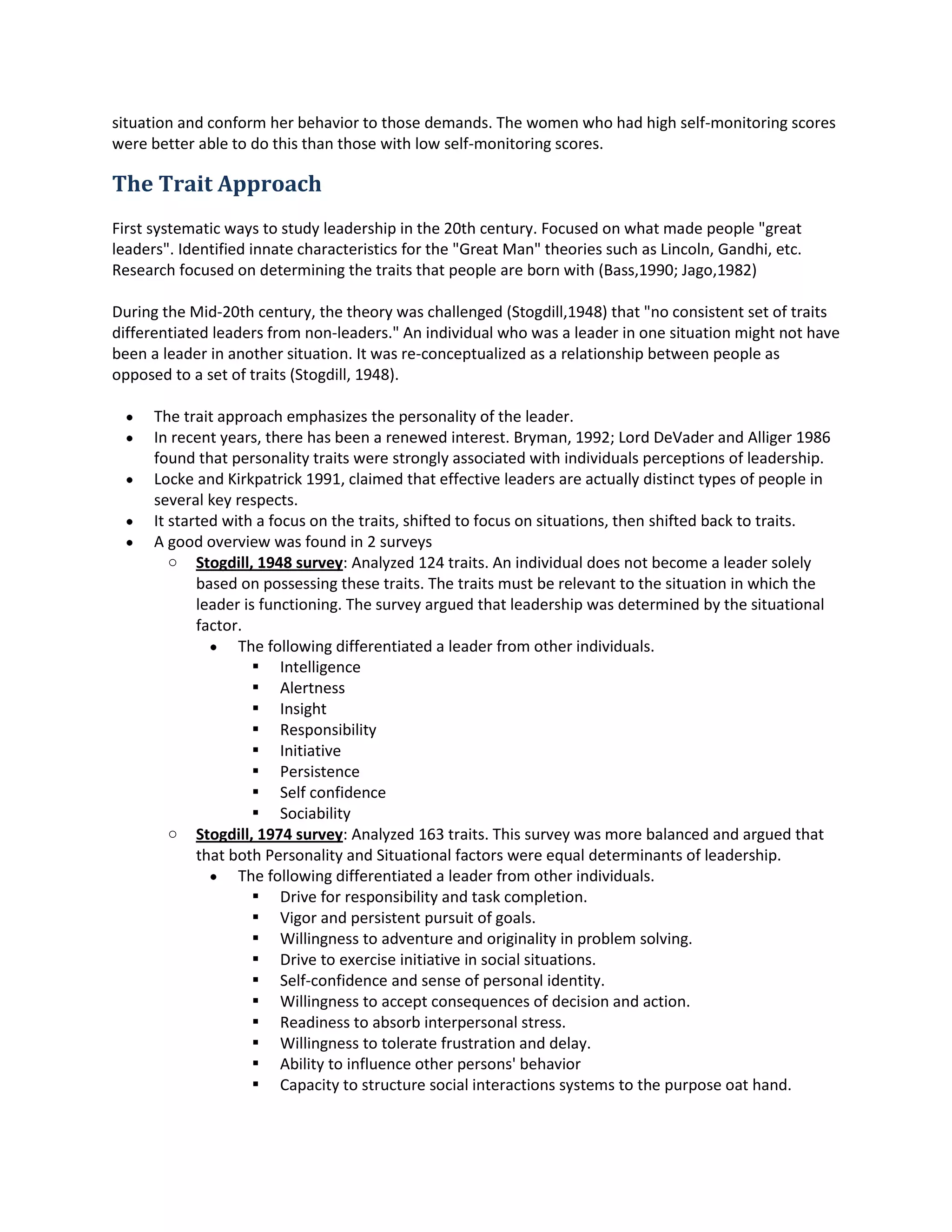 memberof the studygroupto emerge as a leader,she hadtorecognize the masculine demandsof the
situationandconformherbehaviortothose demands.The womenwhohadhighself-monitoringscores
were betterable todo thisthanthose withlow self-monitoringscores.
The Trait Approach
Firstsystematicwaystostudyleadershipinthe 20thcentury.Focusedonwhat made people "great
leaders".Identifiedinnate characteristicsforthe "GreatMan" theoriessuchasLincoln,Gandhi,etc.
Researchfocusedondeterminingthe traitsthatpeople are bornwith(Bass, 1990; Jago, 1982)
Duringthe Mid-20th century,the theorywaschallenged(Stogdill, 1948) that "no consistentsetof traits
differentiatedleadersfromnon-leaders."Anindividual whowasaleaderinone situationmightnothave
beena leaderinanothersituation.Itwasre-conceptualizedasa relationshipbetweenpeople as
opposedtoa set of traits(Stogdill,1948).
 The trait approach emphasizesthe personalityof the leader.
 In recentyears,there hasbeena renewedinterest.Bryman,1992; Lord DeVaderandAlliger1986
foundthat personalitytraitswere stronglyassociatedwithindividualsperceptionsof leadership.
 Locke and Kirkpatrick1991, claimedthateffectiveleadersare actuallydistincttypesof peoplein
several keyrespects.
 It startedwitha focuson the traits,shiftedtofocuson situations,thenshiftedbacktotraits.
 A goodoverviewwasfoundin 2surveys
o Stogdill,1948 survey:Analyzed124 traits.An individual does notbecome aleadersolely
basedon possessingthese traits.The traitsmustbe relevanttothe situationinwhichthe
leaderisfunctioning.The surveyarguedthatleadershipwasdeterminedbythe situational
factor.
 The followingdifferentiatedaleader fromotherindividuals.
 Intelligence
 Alertness
 Insight
 Responsibility
 Initiative
 Persistence
 Self confidence
 Sociability
o Stogdill,1974 survey:Analyzed163 traits.This surveywasmore balancedandarguedthat
that bothPersonalityandSituational factors were equal determinantsof leadership.
 The followingdifferentiatedaleaderfromotherindividuals.
 Drive forresponsibilityandtaskcompletion.
 Vigorand persistentpursuitof goals.
 Willingnesstoadventure andoriginalityinproblemsolving.
 Drive to exercise initiative insocial situations.
 Self-confidenceandsense of personal identity.
 Willingnesstoacceptconsequencesof decisionandaction.
 Readinesstoabsorbinterpersonal stress.
 Willingnesstotolerate frustrationanddelay.
 Abilitytoinfluence otherpersons'behavior
 Capacityto structure social interactionssystemstothe purpose oathand.
 